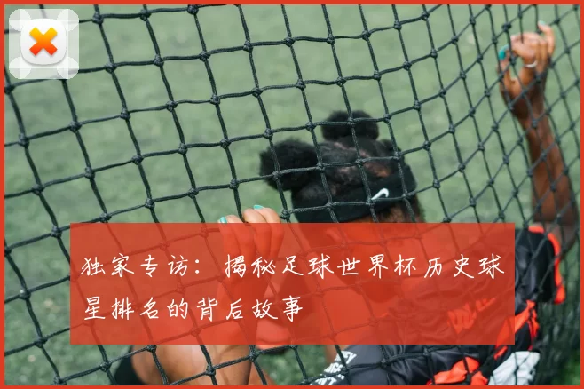 独家专访：揭秘足球世界杯历史球星排名的背后故事