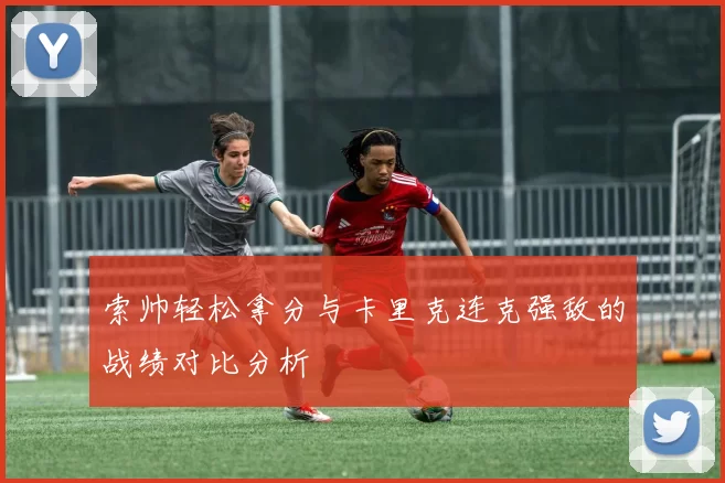 索帅轻松拿分与卡里克连克强敌的战绩对比分析