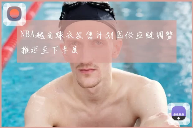 NBA越南球衣发售计划因供应链调整推迟至下季度