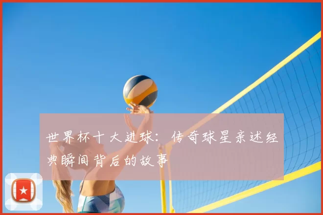 世界杯十大进球：传奇球星亲述经典瞬间背后的故事