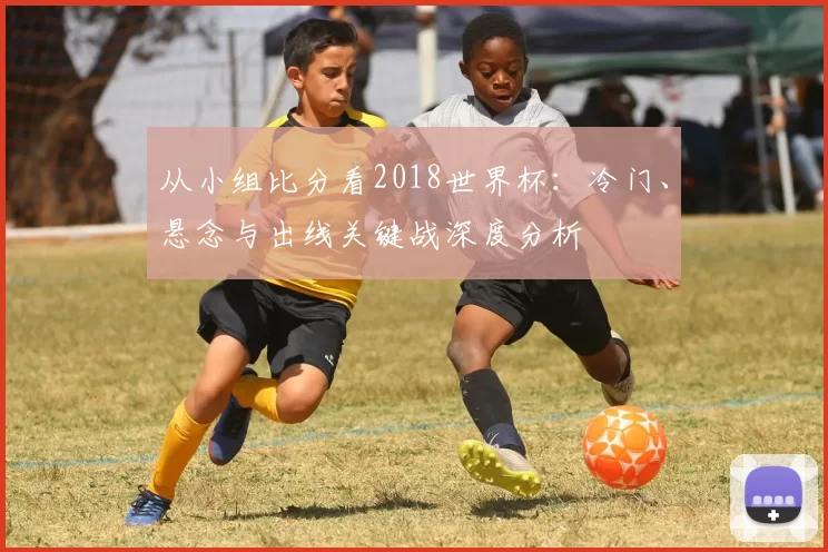 从小组比分看2018世界杯：冷门、悬念与出线关键战深度分析
