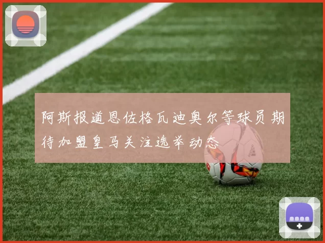 阿斯报道恩佐格瓦迪奥尔等球员期待加盟皇马关注选举动态