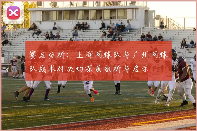 赛后分析:上海网球队与广州网球队战术对决的深度剖析与启示