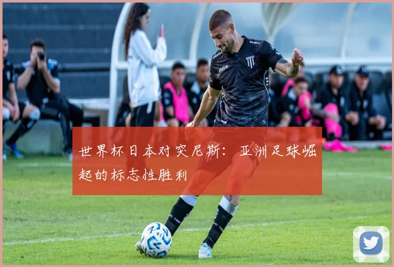 世界杯日本对突尼斯:亚洲足球崛起的标志性胜利