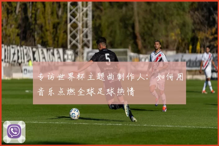 专访世界杯主题曲制作人：如何用音乐点燃全球足球热情