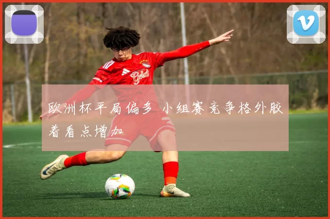 欧洲杯平局偏多 小组赛竞争格外胶着看点增加