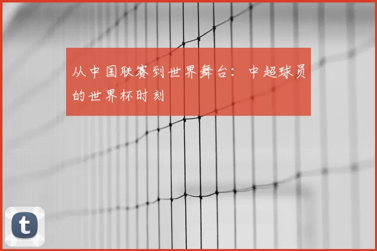 从中国联赛到世界舞台：中超球员的世界杯时刻
