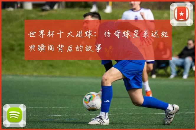 世界杯十大进球：传奇球星亲述经典瞬间背后的故事