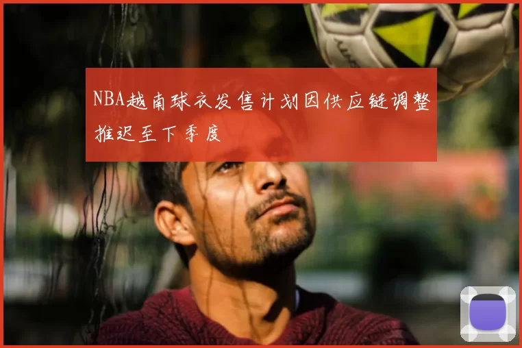 NBA越南球衣发售计划因供应链调整推迟至下季度