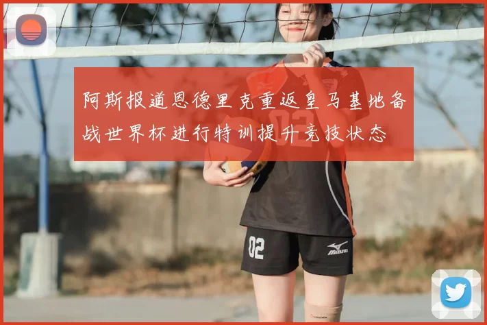 阿斯报道恩德里克重返皇马基地备战世界杯进行特训提升竞技状态