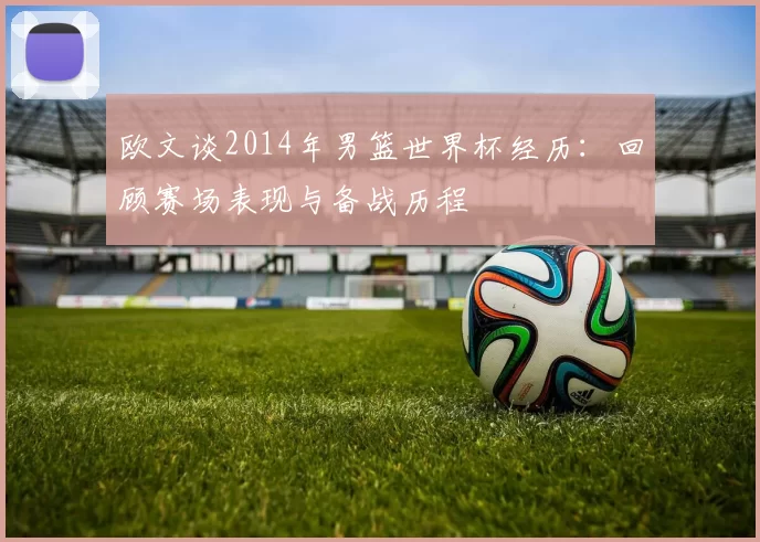 欧文谈2014年男篮世界杯经历：回顾赛场表现与备战历程