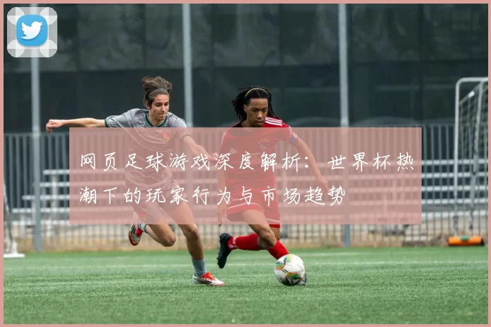 网页足球游戏深度解析：世界杯热潮下的玩家行为与市场趋势