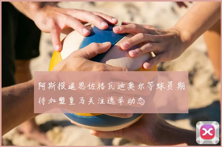 阿斯报道恩佐格瓦迪奥尔等球员期待加盟皇马关注选举动态