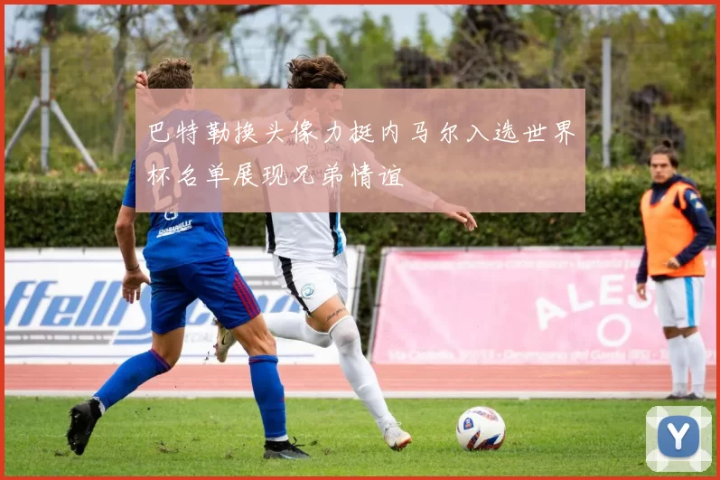巴特勒换头像力挺内马尔入选世界杯名单展现兄弟情谊