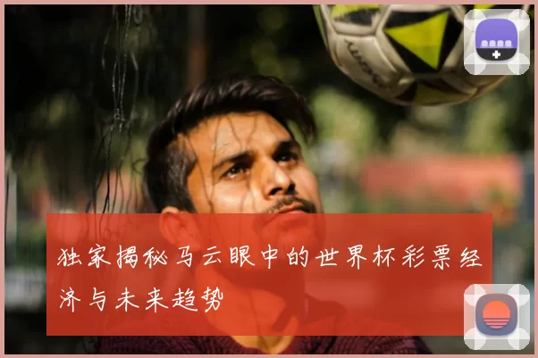 独家揭秘马云眼中的世界杯彩票经济与未来趋势
