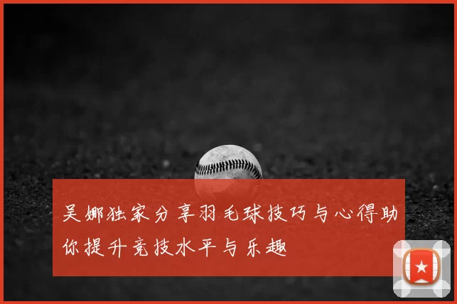 吴娜独家分享羽毛球技巧与心得助你提升竞技水平与乐趣