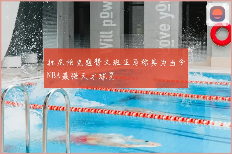 托尼帕克盛赞文班亚马称其为当今NBA最强天才球员