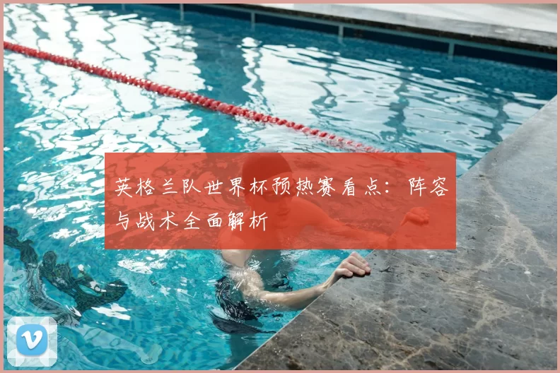 英格兰队世界杯预热赛看点:阵容与战术全面解析