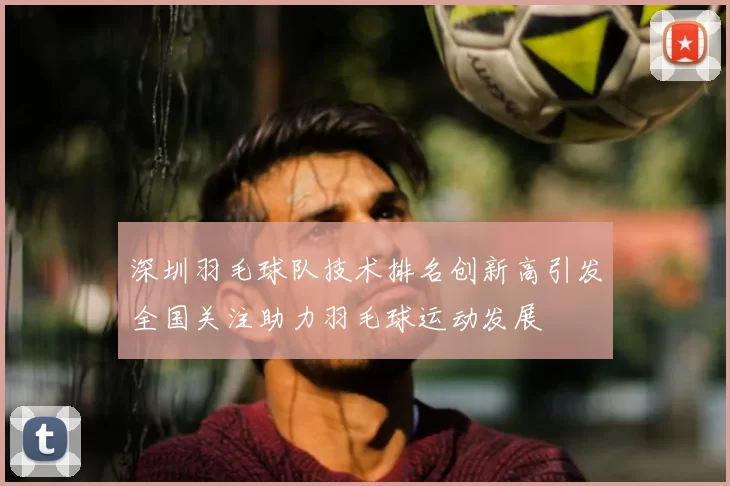 深圳羽毛球队技术排名创新高引发全国关注助力羽毛球运动发展