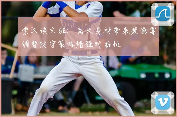 索汉谈文班：高大身材带来疲惫需调整防守策略增强对抗性