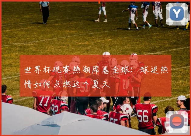 世界杯观赛热潮席卷全球：球迷热情如何点燃这个夏天