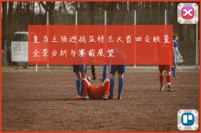 皇马主场迎战亚特兰大首回合较量全景分析与赛前展望
