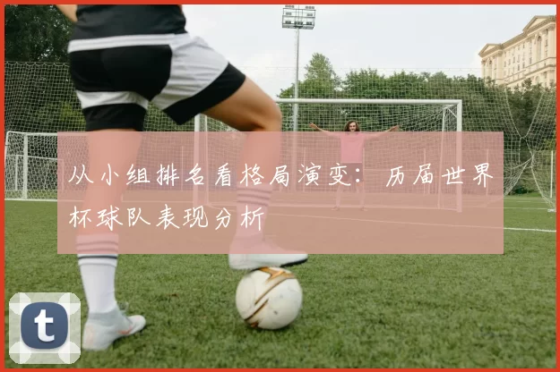 从小组排名看格局演变：历届世界杯球队表现分析