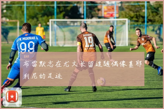 布雷默志在尤文长留追随偶像基耶利尼的足迹