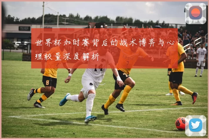 世界杯加时赛背后的战术博弈与心理较量深度解析