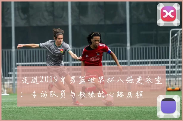 走进2019年男篮世界杯八强更衣室：专访队员与教练的心路历程