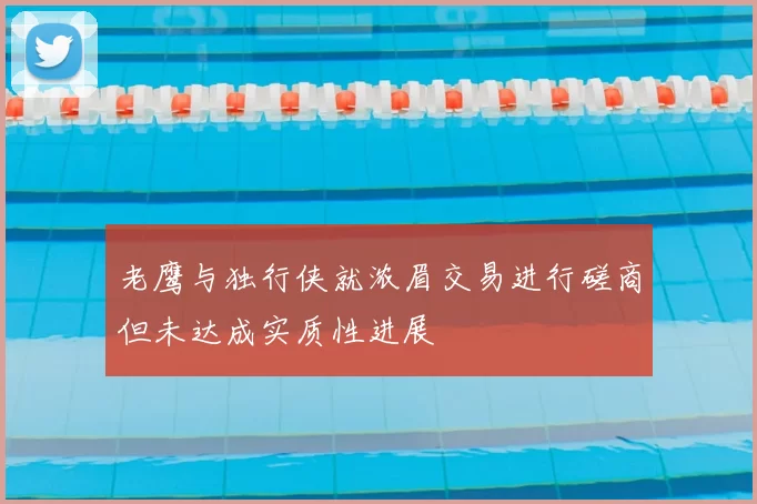 老鹰与独行侠就浓眉交易进行磋商但未达成实质性进展