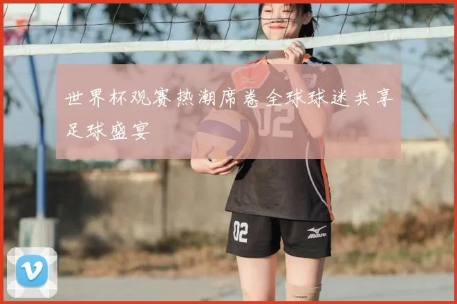 世界杯观赛热潮席卷全球球迷共享足球盛宴