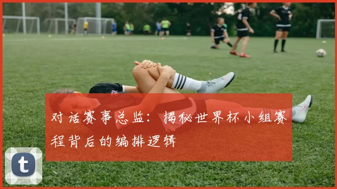 对话赛事总监：揭秘世界杯小组赛程背后的编排逻辑