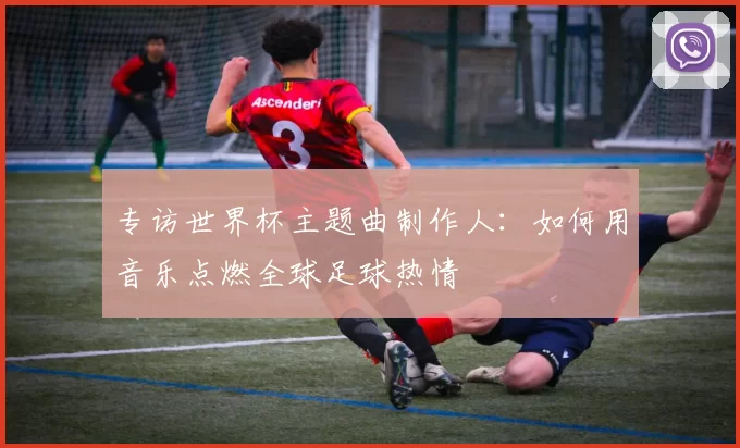 专访世界杯主题曲制作人：如何用音乐点燃全球足球热情