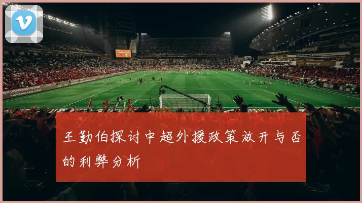 王勤伯探讨中超外援政策放开与否的利弊分析
