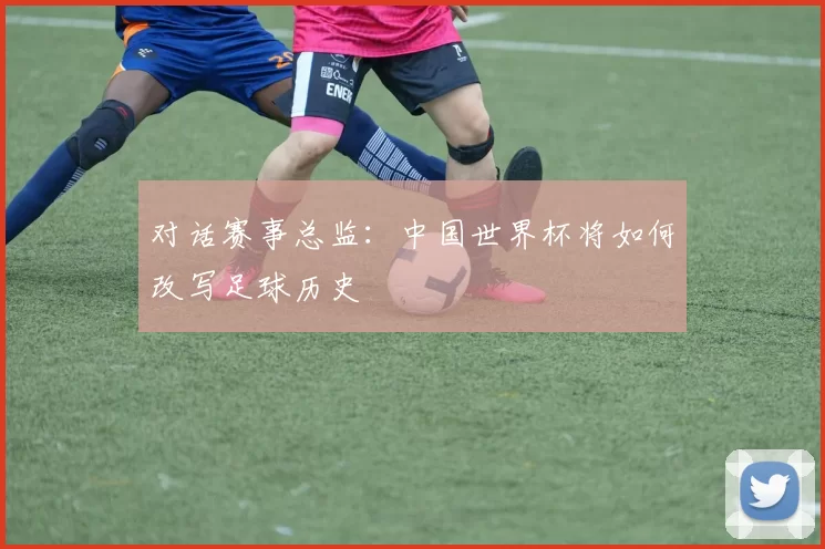 对话赛事总监：中国世界杯将如何改写足球历史