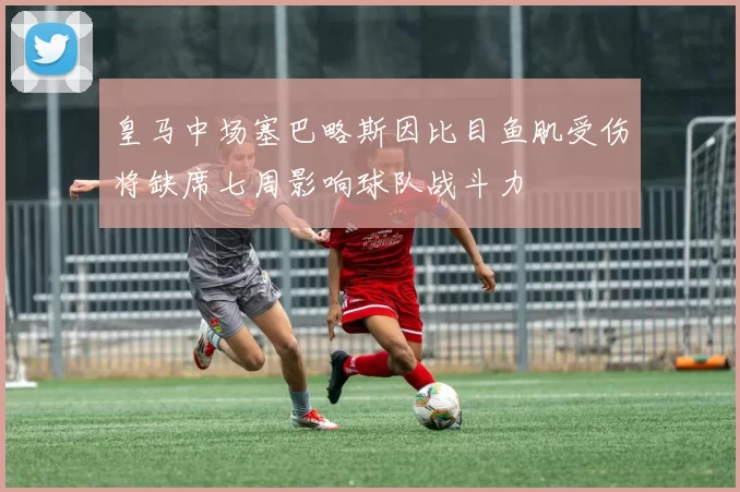 皇马中场塞巴略斯因比目鱼肌受伤将缺席七周影响球队战斗力
