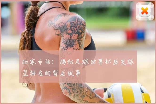独家专访：揭秘足球世界杯历史球星排名的背后故事
