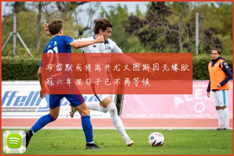 布雷默或将离开尤文图斯因无缘欧冠六年混日子已不再等候
