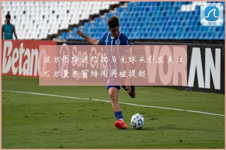 波尔图球迷怒扔马竞球衣引发关注尤尔曼冬窗绯闻再被提起