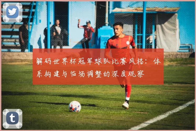 解码世界杯冠军球队比赛风格：体系构建与临场调整的深度观察