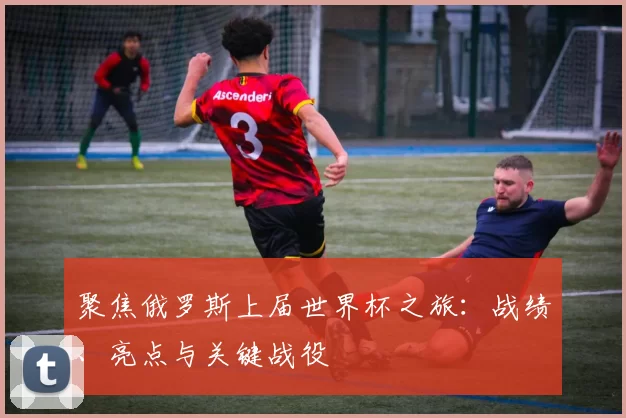 聚焦俄罗斯上届世界杯之旅:战绩、亮点与关键战役