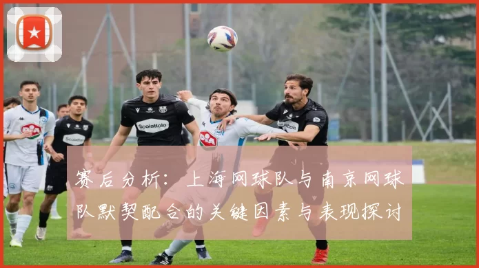 赛后分析：上海网球队与南京网球队默契配合的关键因素与表现探讨