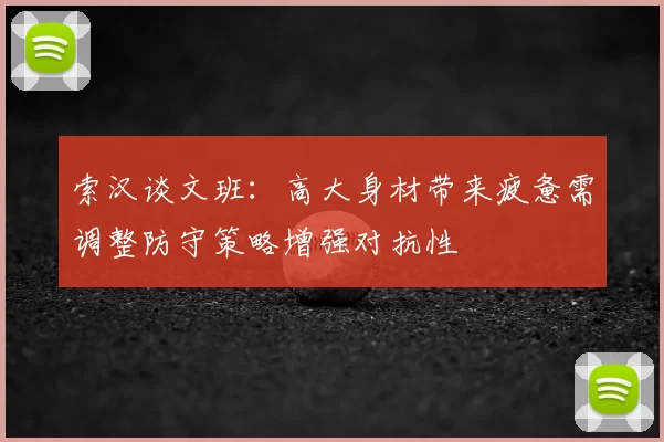 索汉谈文班：高大身材带来疲惫需调整防守策略增强对抗性