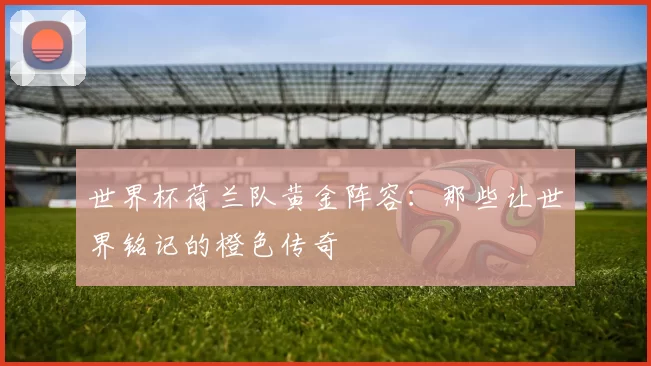 世界杯荷兰队黄金阵容：那些让世界铭记的橙色传奇