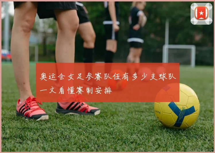 奥运会女足参赛队伍有多少支球队一文看懂赛制安排