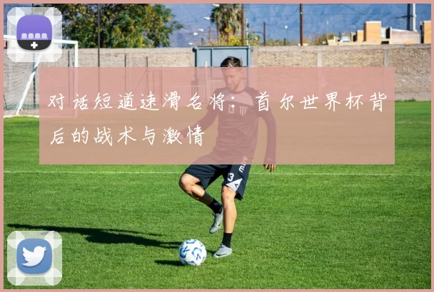 对话短道速滑名将：首尔世界杯背后的战术与激情