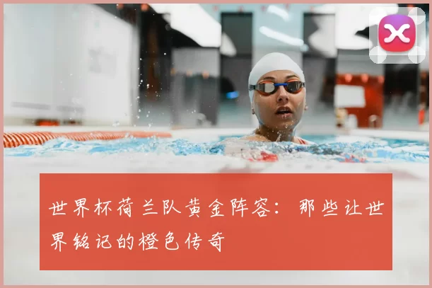 世界杯荷兰队黄金阵容：那些让世界铭记的橙色传奇