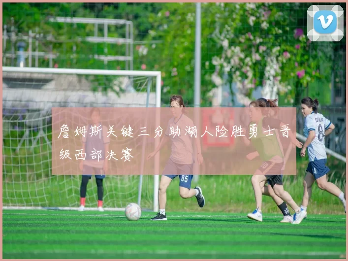 詹姆斯关键三分助湖人险胜勇士晋级西部决赛