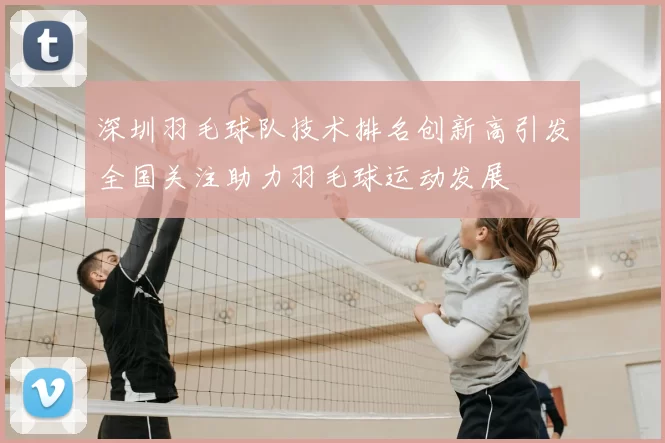 深圳羽毛球队技术排名创新高引发全国关注助力羽毛球运动发展